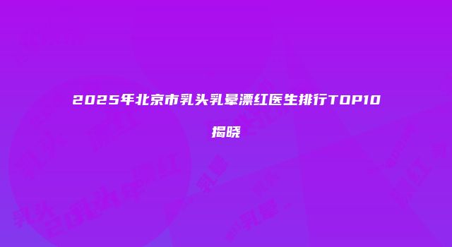 2025年北京市乳头乳晕漂红医生排行TOP10揭晓