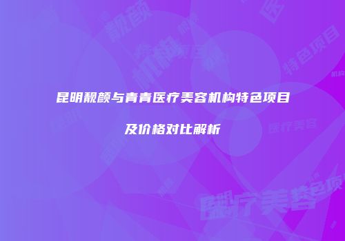 昆明靓颜与青青医疗美容机构特色项目及价格对比解析