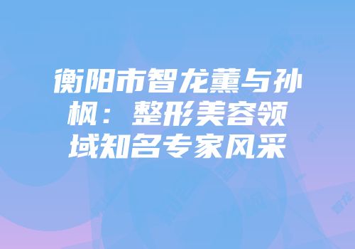 衡阳市智龙薰与孙枫：整形美容领域知名专家风采