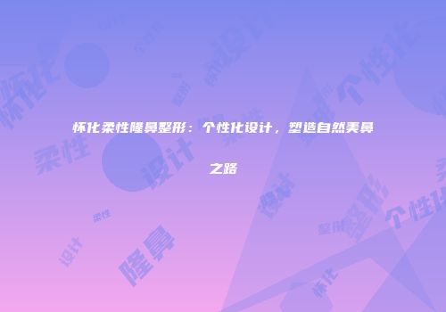 怀化柔性隆鼻整形：个性化设计，塑造自然美鼻之路