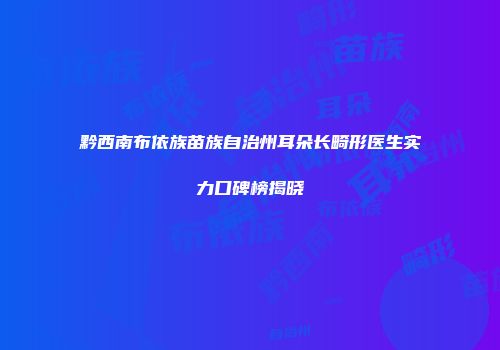 黔西南布依族苗族自治州耳朵长畸形医生实力口碑榜揭晓