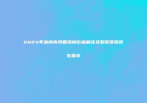 2025年池州市绣眉洗掉价格解读及整形医院医生推荐