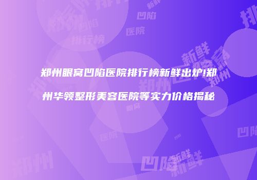 郑州眼窝凹陷医院排行榜新鲜出炉!郑州华领整形美容医院等实力价格揭秘