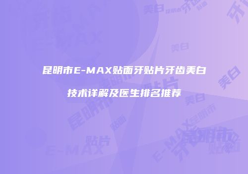 昆明市E-MAX贴面牙贴片牙齿美白技术详解及医生排名推荐