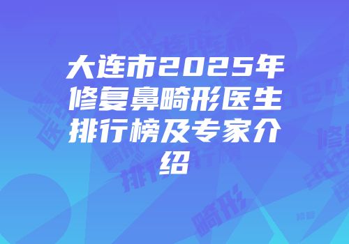 大连市2025年修复鼻畸形医生排行榜及专家介绍