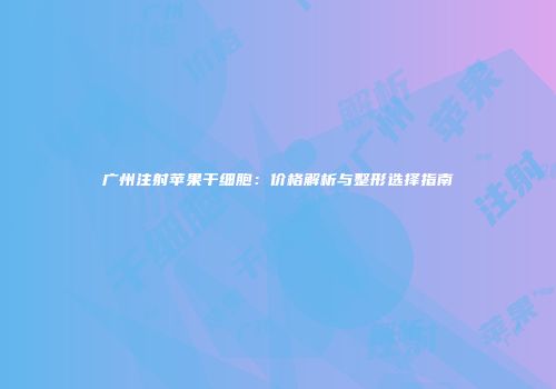 广州注射苹果干细胞：价格解析与整形选择指南
