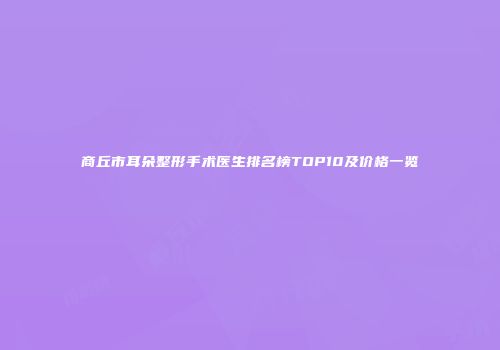 商丘市耳朵整形手术医生排名榜TOP10及价格一览