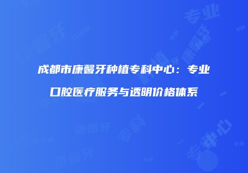 成都市康馨牙种植专科中心：专业口腔医疗服务与透明价格体系