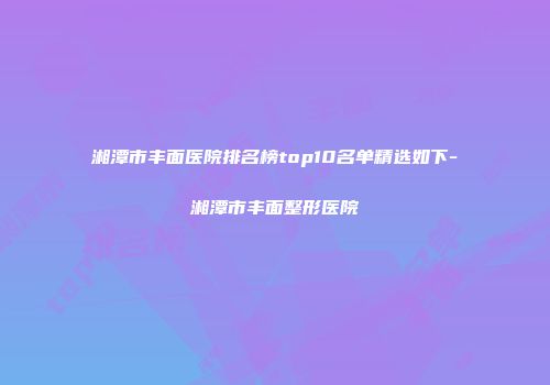 湘潭市丰面医院排名榜top10名单精选如下-湘潭市丰面整形医院