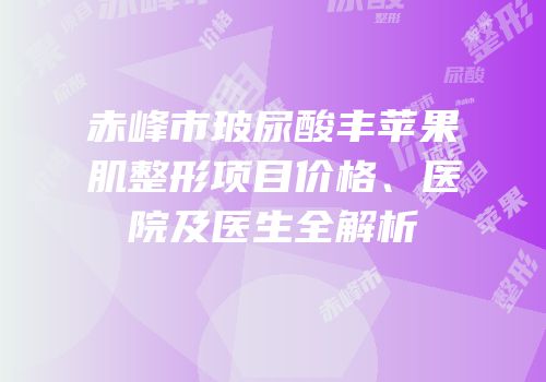赤峰市玻尿酸丰苹果肌整形项目价格、医院及医生全解析