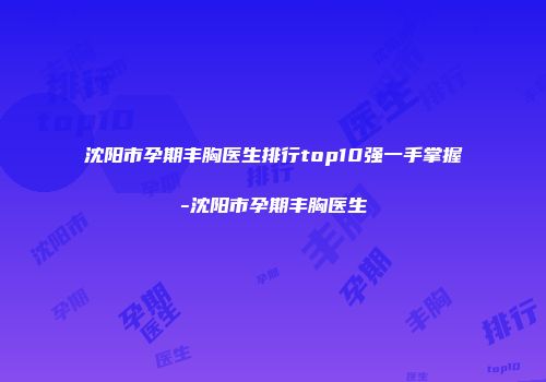 沈阳市孕期丰胸医生排行top10强一手掌握-沈阳市孕期丰胸医生