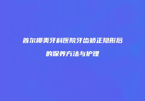 首尔椰美牙科医院牙齿矫正隐形后的保养方法与护理