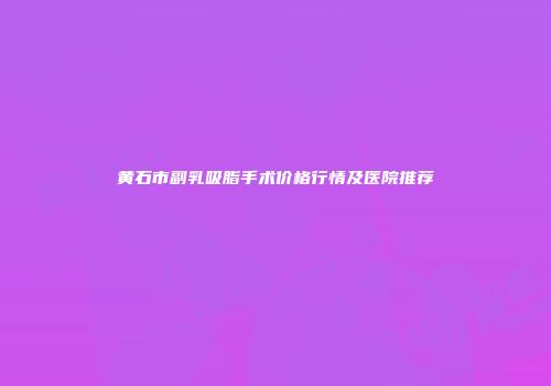 黄石市副乳吸脂手术价格行情及医院推荐