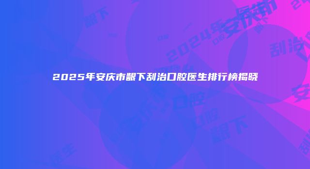 2025年安庆市龈下刮治口腔医生排行榜揭晓