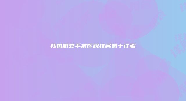 我国眼袋手术医院排名前十详解