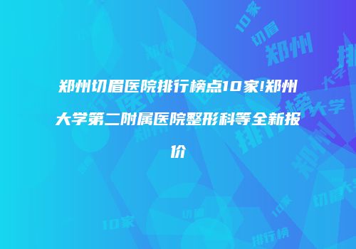 郑州切眉医院排行榜点10家!郑州大学第二附属医院整形科等全新报价