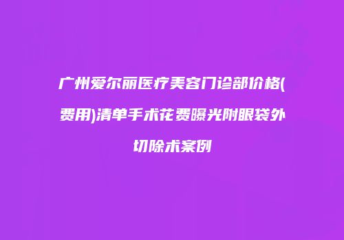 广州爱尔丽医疗美容门诊部价格(费用)清单手术花费曝光附眼袋外切除术案例