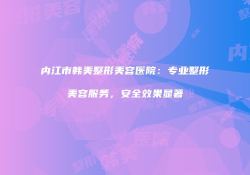 内江市韩美整形美容医院：专业整形美容服务，安全效果显著