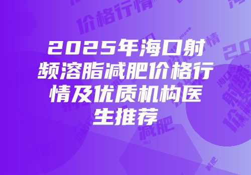 2025年海口射频溶脂减肥价格行情及优质机构医生推荐