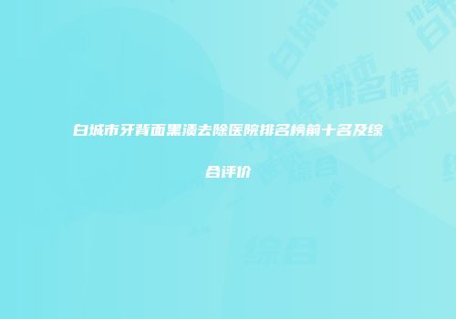 白城市牙背面黑渍去除医院排名榜前十名及综合评价