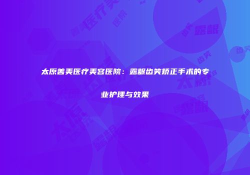 太原善美医疗美容医院：露龈齿笑矫正手术的专业护理与效果