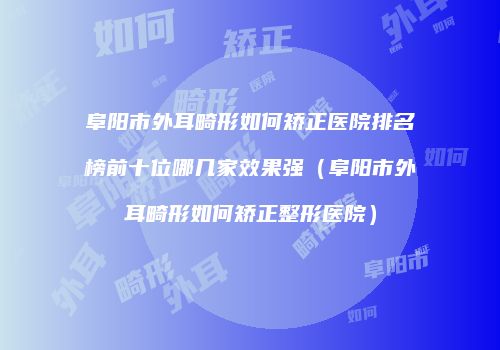 阜阳市外耳畸形如何矫正医院排名榜前十位哪几家效果强（阜阳市外耳畸形如何矫正整形医院）