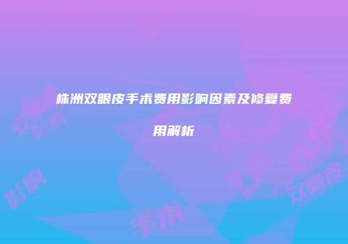 株洲双眼皮手术费用影响因素及修复费用解析