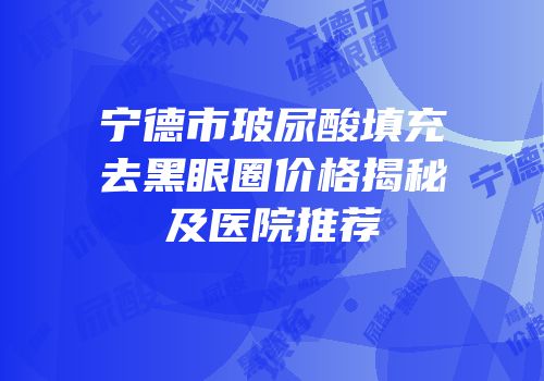 宁德市玻尿酸填充去黑眼圈价格揭秘及医院推荐