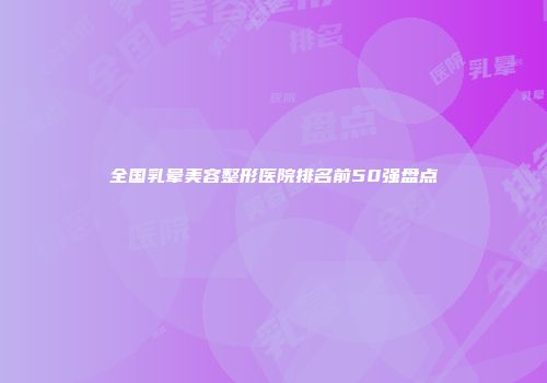 全国乳晕美容整形医院排名前50强盘点