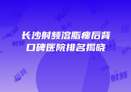 长沙射频溶脂瘦后背口碑医院排名揭晓