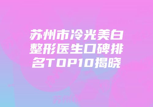苏州市冷光美白整形医生口碑排名TOP10揭晓