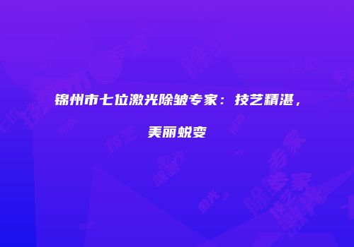 锦州市七位激光除皱专家：技艺精湛，美丽蜕变