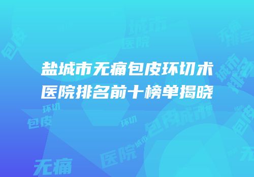 盐城市无痛包皮环切术医院排名前十榜单揭晓