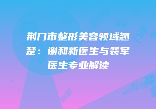荆门市整形美容领域翘楚：谢和新医生与裴军医生专业解读