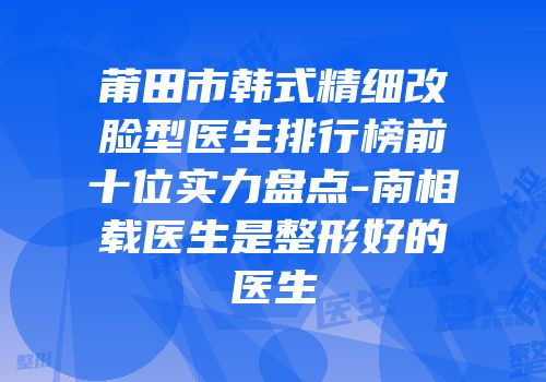 莆田市韩式精细改脸型医生排行榜前十位实力盘点-南相载医生是整形好的医生