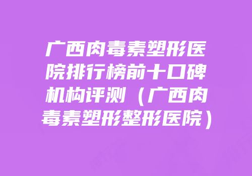 广西肉毒素塑形医院排行榜前十口碑机构评测（广西肉毒素塑形整形医院）