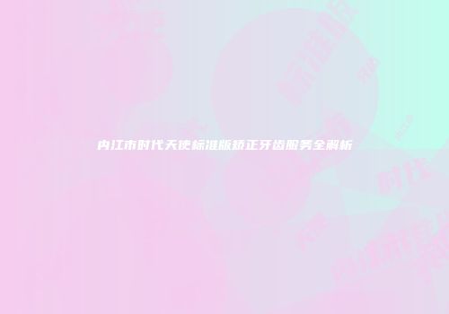 内江市时代天使标准版矫正牙齿服务全解析