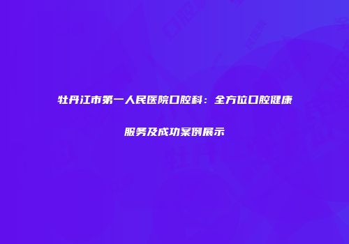 牡丹江市第一人民医院口腔科：全方位口腔健康服务及成功案例展示