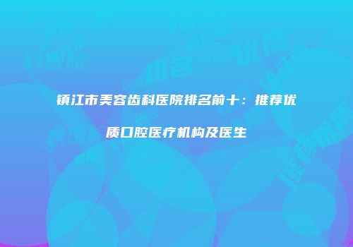 镇江市美容齿科医院排名前十：推荐优质口腔医疗机构及医生