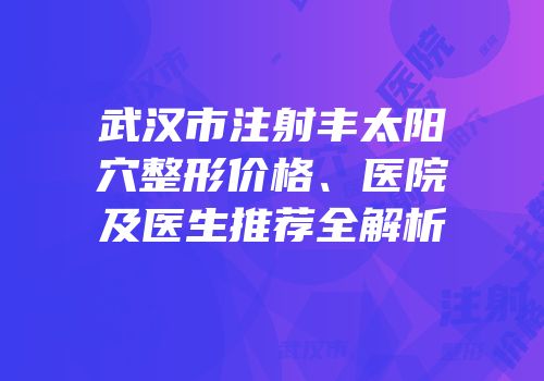武汉市注射丰太阳穴整形价格、医院及医生推荐全解析