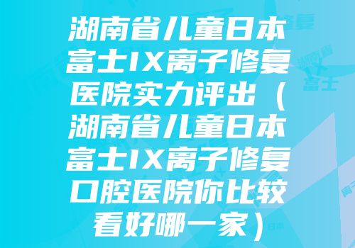 湖南省儿童日本富士IX离子修复医院实力评出（湖南省儿童日本富士IX离子修复口腔医院你比较看好哪一家）