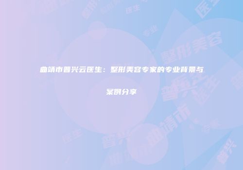 曲靖市普兴云医生：整形美容专家的专业背景与案例分享