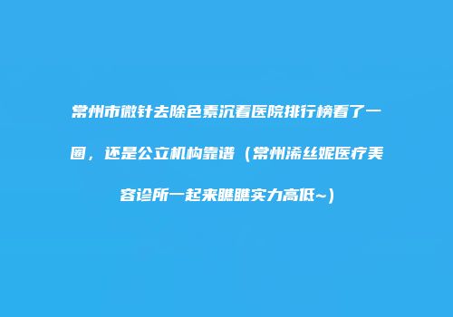 常州市微针去除色素沉着医院排行榜看了一圈，还是公立机构靠谱（常州浠丝妮医疗美容诊所一起来瞧瞧实力高低~）