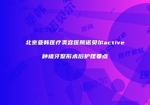 北京亚韩医疗美容医院诺贝尔active种植牙整形术后护理要点