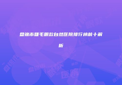 盘锦市睫毛眼款自然医院排行榜前十解析