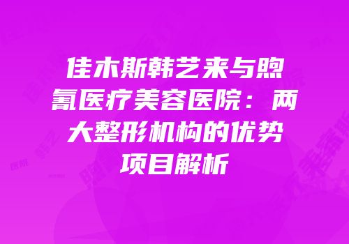 佳木斯韩艺来与煦氰医疗美容医院：两大整形机构的优势项目解析