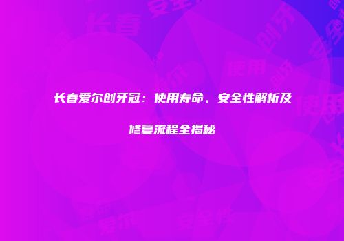 长春爱尔创牙冠：使用寿命、安全性解析及修复流程全揭秘