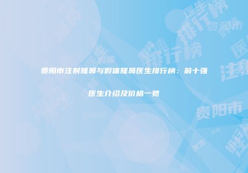 贵阳市注射隆鼻与假体隆鼻医生排行榜：前十强医生介绍及价格一览