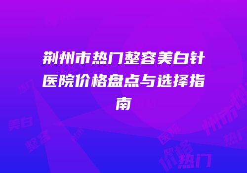 荆州市热门整容美白针医院价格盘点与选择指南