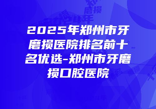 2025年郑州市牙磨损医院排名前十名优选-郑州市牙磨损口腔医院
